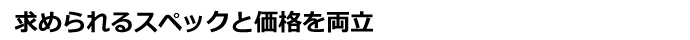 求められるスペックと価格を両立